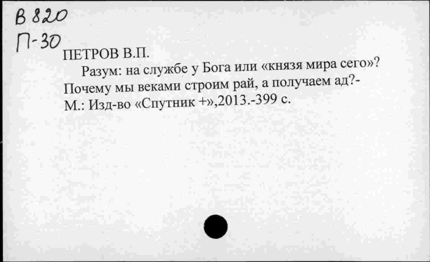 ﻿е>ах)
/1-ЗР
ПЕТРОВ В.П.
Разум: на службе у Бога или «князя мира сего». Почему мы веками строим рай, а получаем ад?-М.: Изд-во «Спутник +»,2013.-399 с.